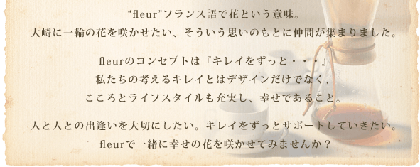 “fleur”フランス語で花という意味。大崎に一輪の花を咲かせたい、そういう思いのもとに仲間が集まりました。fleurのコンセプトは『キレイをずっと・・・』。私たちの考えるキレイとはデザインだけでなく、こころとライフスタイルも充実し、幸せであること。人と人との出逢いを大切にしたい。キレイをずっとサポートしていきたい。fleurで一緒に幸せの花を咲かせてみませんか？